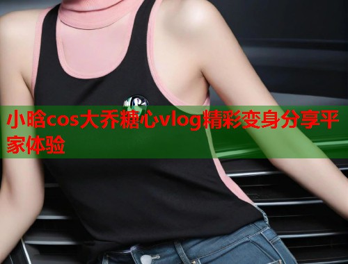 小晗cos大乔糖心vlog精彩变身分享平家体验  第1张