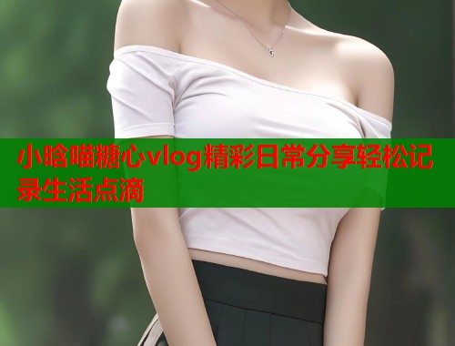 小晗喵糖心vlog精彩日常分享轻松记录生活点滴  第1张