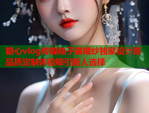 糖心vlog传媒柚子猫婚纱独家设计高品质定制体验吸引新人选择  第1张