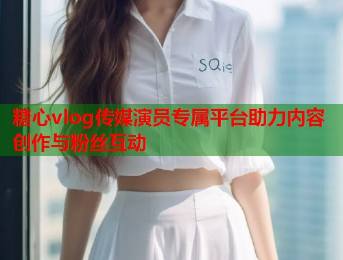糖心vlog传媒演员专属平台助力内容创作与粉丝互动  第1张