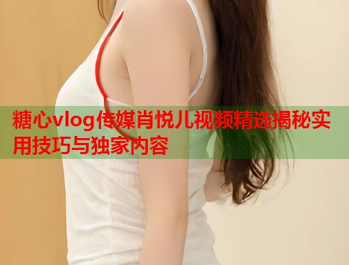 糖心vlog传媒肖悦儿视频精选揭秘实用技巧与独家内容  第1张
