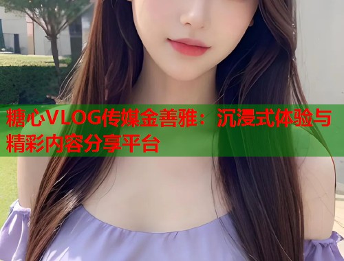 糖心VLOG传媒金善雅：沉浸式体验与精彩内容分享平台  第2张