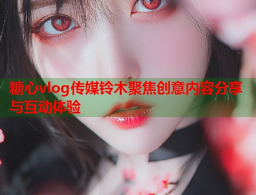 糖心vlog传媒铃木聚焦创意内容分享与互动体验  第1张