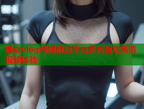 糖心vlog传媒麻豆平台多元互动高清视频体验  第2张
