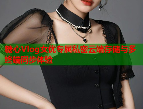 糖心Vlog女优专属私密云端存储与多终端同步体验  第1张