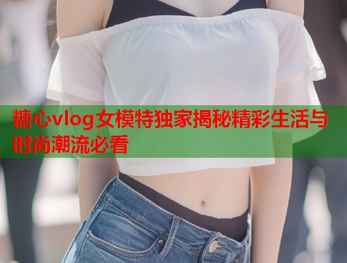 糖心vlog女模特独家揭秘精彩生活与时尚潮流必看  第1张