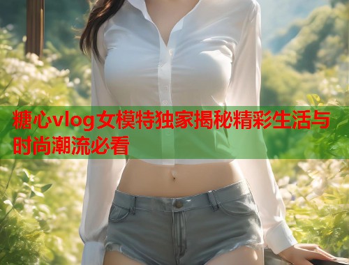 糖心vlog女模特独家揭秘精彩生活与时尚潮流必看  第2张