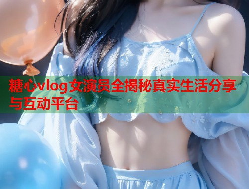 糖心vlog女演员全揭秘真实生活分享与互动平台  第1张