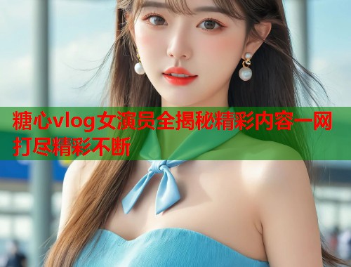 糖心vlog女演员全揭秘精彩内容一网打尽精彩不断  第1张