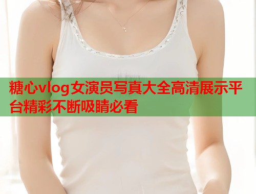 糖心vlog女演员写真大全高清展示平台精彩不断吸睛必看  第1张