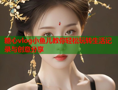 糖心vlog小鱼儿教你轻松玩转生活记录与创意分享  第1张