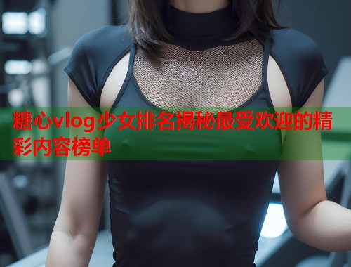 糖心vlog少女排名揭秘最受欢迎的精彩内容榜单  第1张