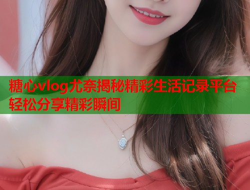 糖心vlog尤奈揭秘精彩生活记录平台轻松分享精彩瞬间  第1张