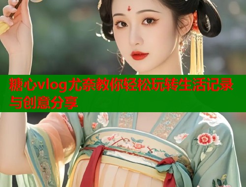 糖心vlog尤奈教你轻松玩转生活记录与创意分享  第1张