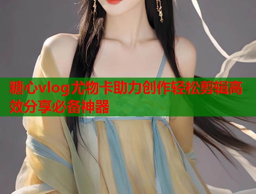 糖心vlog尤物卡助力创作轻松剪辑高效分享必备神器  第1张