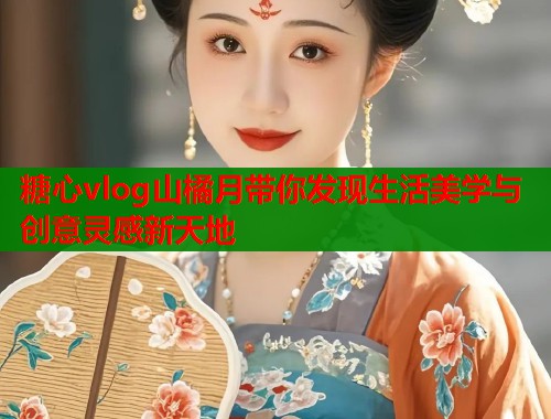 糖心vlog山橘月带你发现生活美学与创意灵感新天地  第1张