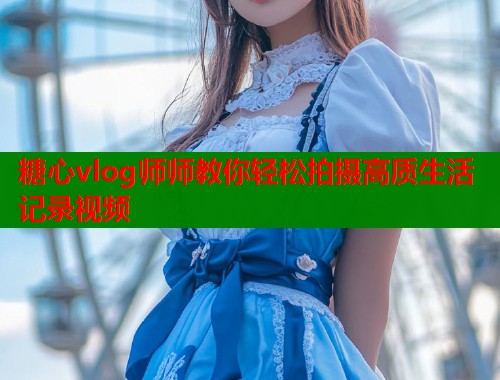 糖心vlog师师教你轻松拍摄高质生活记录视频  第1张