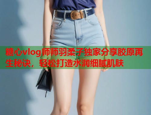糖心vlog师师羽柔子独家分享胶原再生秘诀，轻松打造水润细腻肌肤  第1张