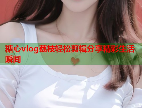 糖心vlog荔枝轻松剪辑分享精彩生活瞬间  第1张