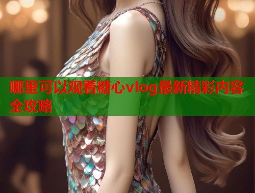 哪里可以观看糖心vlog最新精彩内容全攻略  第1张