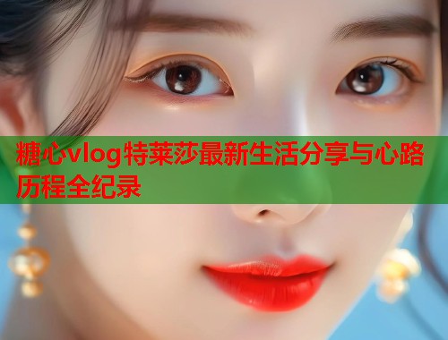 糖心vlog特莱莎最新生活分享与心路历程全纪录  第1张