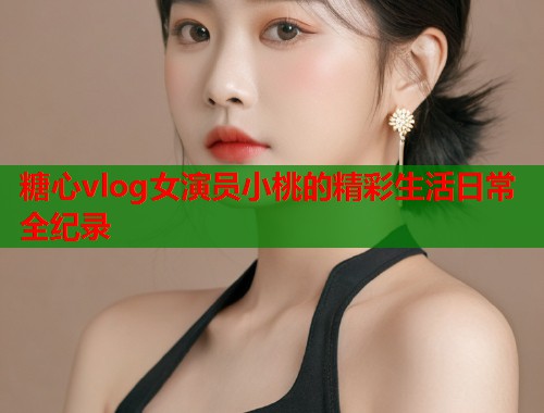 糖心vlog女演员小桃的精彩生活日常全纪录  第1张