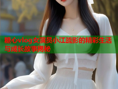 糖心vlog女演员小江疏影的精彩生活与成长故事揭秘  第2张
