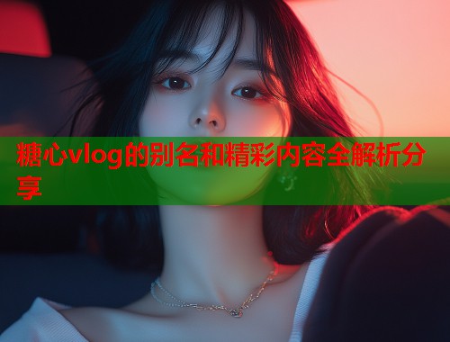 糖心vlog的别名和精彩内容全解析分享  第1张