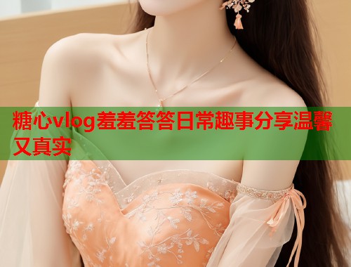 糖心vlog羞羞答答日常趣事分享温馨又真实  第1张