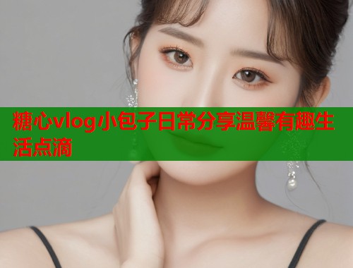 糖心vlog小包子日常分享温馨有趣生活点滴  第1张