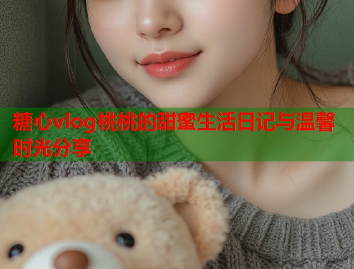 糖心vlog桃桃的甜蜜生活日记与温馨时光分享  第2张