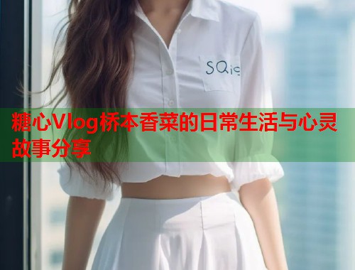 糖心Vlog桥本香菜的日常生活与心灵故事分享  第2张