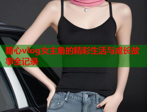 糖心vlog女主角的精彩生活与成长故事全记录  第1张