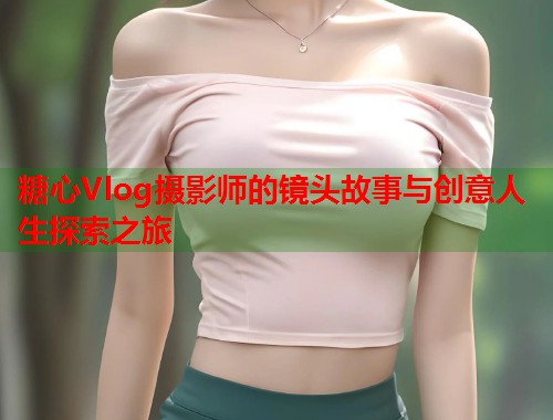 糖心Vlog摄影师的镜头故事与创意人生探索之旅  第1张