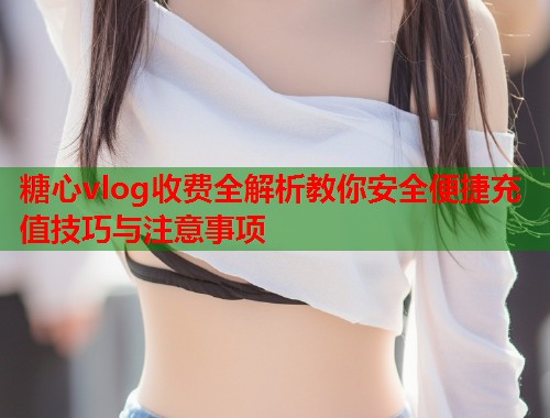 糖心vlog收费全解析教你安全便捷充值技巧与注意事项  第2张