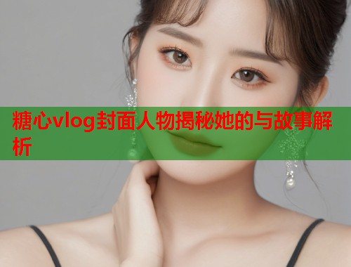 糖心vlog封面人物揭秘她的与故事解析  第1张