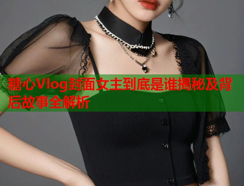 糖心Vlog封面女主到底是谁揭秘及背后故事全解析  第1张
