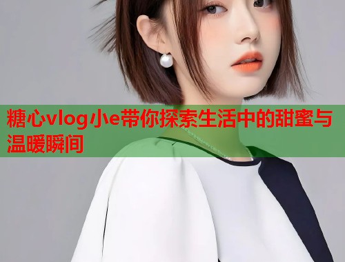 糖心vlog小e带你探索生活中的甜蜜与温暖瞬间  第1张