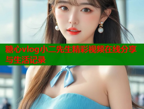 糖心vlog小二先生精彩视频在线分享与生活记录  第1张