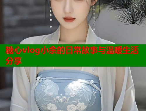 糖心vlog小余的日常故事与温暖生活分享  第2张
