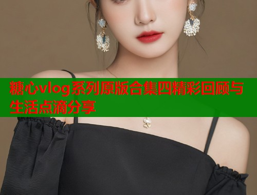 糖心vlog系列原版合集四精彩回顾与生活点滴分享  第1张