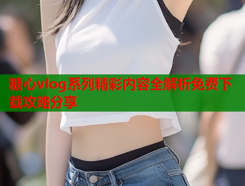 糖心vlog系列精彩内容全解析免费下载攻略分享  第1张