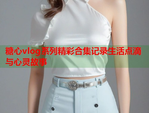 糖心vlog系列精彩合集记录生活点滴与心灵故事  第2张