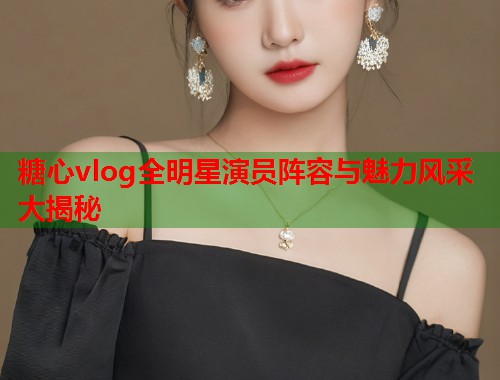 糖心vlog全明星演员阵容与魅力风采大揭秘  第1张