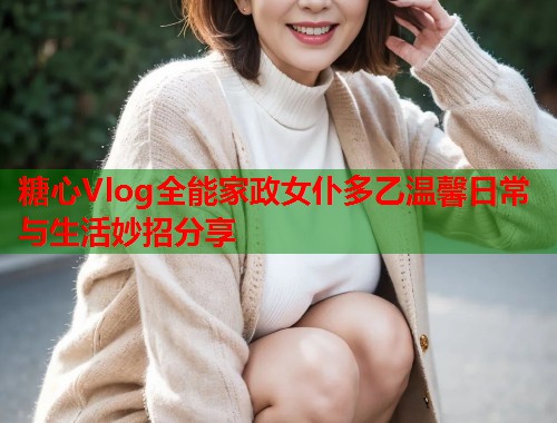 糖心Vlog全能家政女仆多乙温馨日常与生活妙招分享  第1张