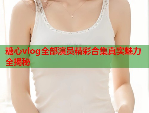 糖心vlog全部演员精彩合集真实魅力全揭秘  第1张
