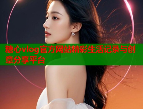 糖心vlog官方网站精彩生活记录与创意分享平台  第2张