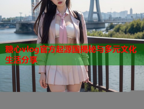 糖心vlog官方起源国揭秘与多元文化生活分享  第1张