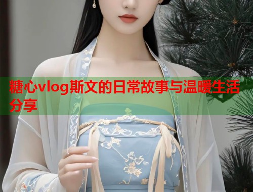 糖心vlog斯文的日常故事与温暖生活分享  第1张