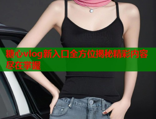 糖心vlog新入口全方位揭秘精彩内容尽在掌握  第1张